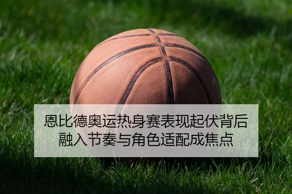 恩比德奥运热身赛表现起伏背后 融入节奏与角色适配成焦点 - Tencent Sports